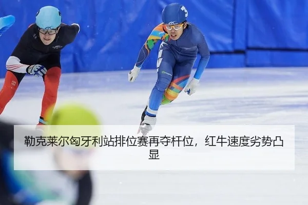 勒克莱尔匈牙利站排位赛再夺杆位，红牛速度劣势凸显 | kaiyun